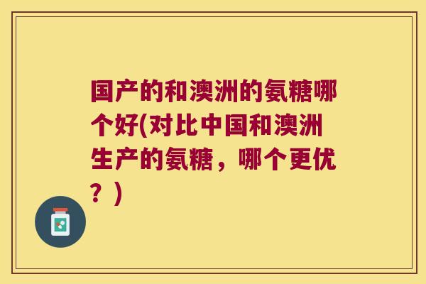 国产的和澳洲的氨糖哪个好(对比中国和澳洲生产的氨糖,哪个更优?)