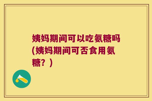 姨妈期间可以吃氨糖吗(姨妈期间可否食用氨糖?)