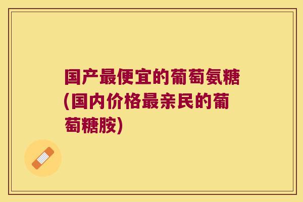 国产最便宜的葡萄氨糖(国内价格最亲民的葡萄糖胺)