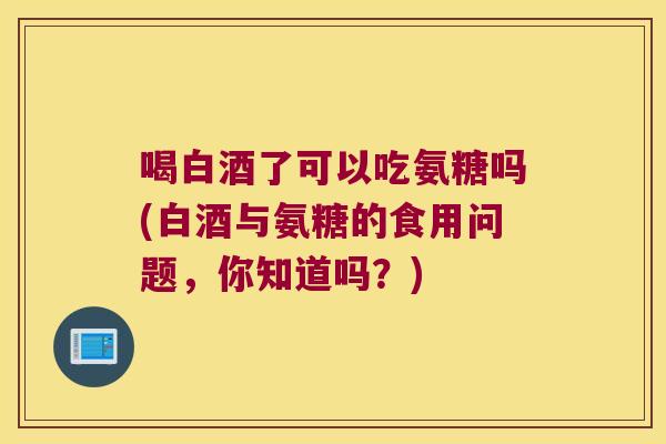 喝白酒了可以吃氨糖吗(白酒与氨糖的食用问题,你知道吗?)