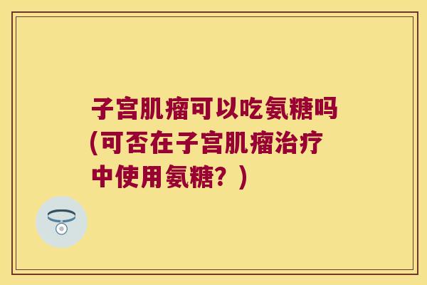 子宫可以吃氨糖吗(可否在子宫中使用氨糖?) 子宫可以吃氨糖吗(可否在子宫中使用氨糖?)