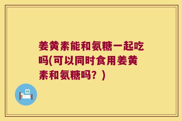 姜黄素能和氨糖一起吃吗(可以同时食用姜黄素和氨糖吗？)