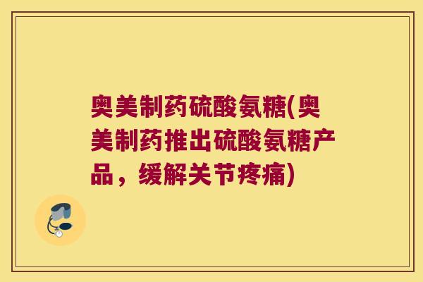 奥美制药硫酸氨糖(奥美制药推出硫酸氨糖产品,缓解关节疼痛)