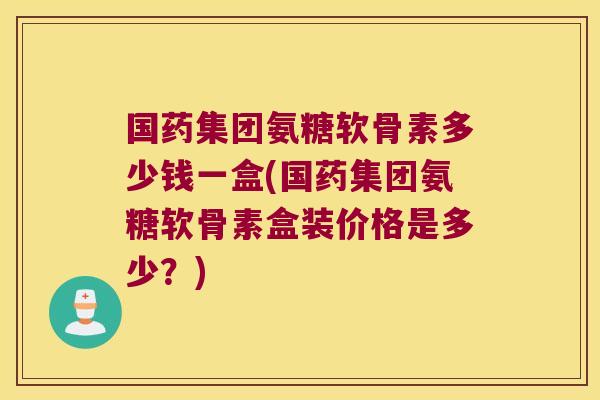 国药集团氨糖软骨素多少钱一盒(国药集团氨糖软骨素盒装价格是多少?)