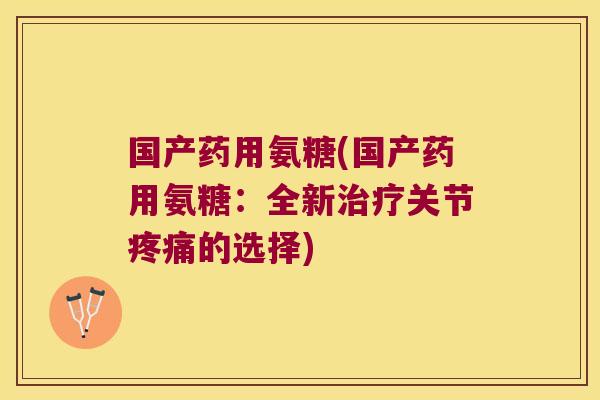 国产药用氨糖(国产药用氨糖:全新治疗关节疼痛的选择)