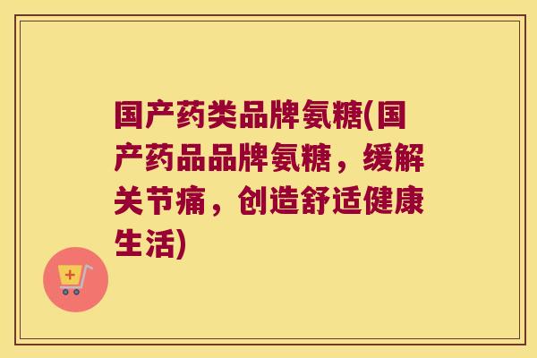 国产药类品牌氨糖(国产药品品牌氨糖，缓解关节痛，创造舒适健康生活)