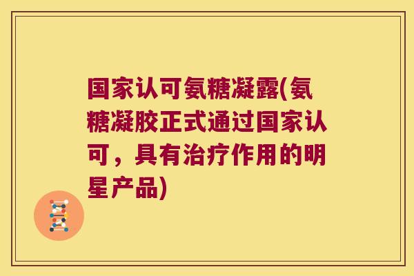 国家认可氨糖凝露(氨糖凝胶正式通过国家认可,具有治疗作用的明星产品)