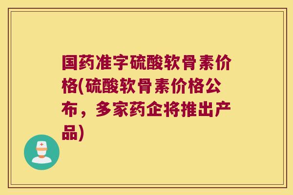 国药准字硫酸软骨素价格(硫酸软骨素价格公布,多家药企将推出产品)