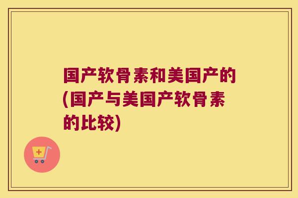 国产软骨素和美国产的(国产与美国产软骨素的比较)
