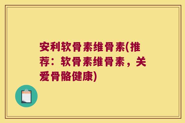 安利软骨素维骨素(推荐:软骨素维骨素,关爱骨骼健康)