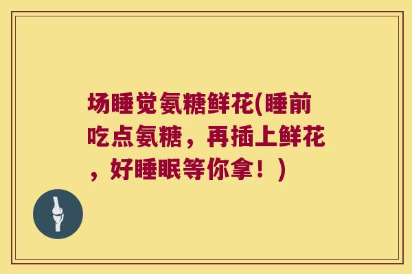 场睡觉氨糖鲜花(睡前吃点氨糖,再插上鲜花,好睡眠等你拿!)