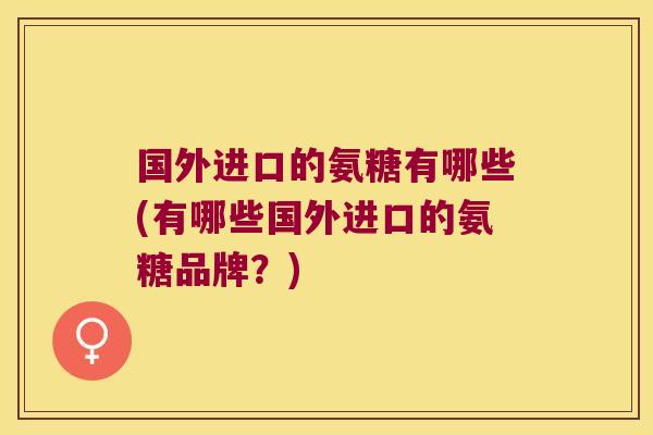 国外进口的氨糖有哪些(有哪些国外进口的氨糖品牌?)