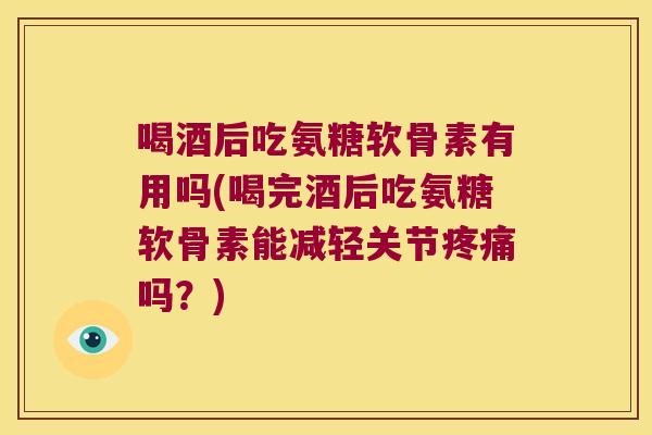 喝酒后吃氨糖软骨素有用吗(喝完酒后吃氨糖软骨素能减轻关节疼痛吗?)