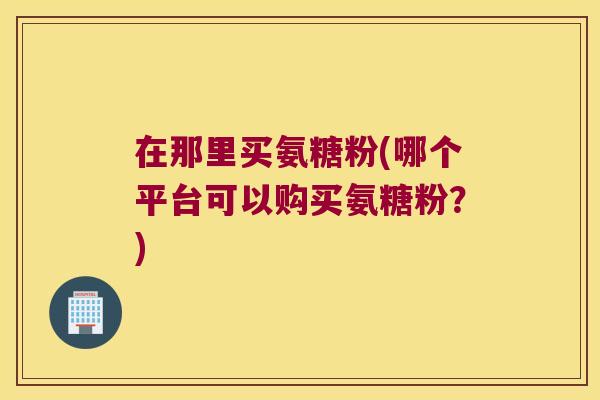 在那里买氨糖粉(哪个平台可以购买氨糖粉?)