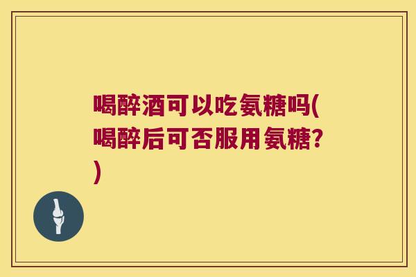 喝醉酒可以吃氨糖吗(喝醉后可否服用氨糖?)