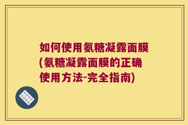 如何使用氨糖凝露面膜(氨糖凝露面膜的正确使用方法-完全指南)