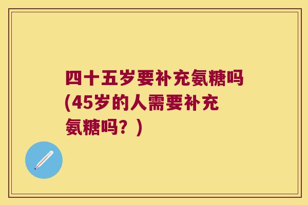 四十五岁要补充氨糖吗(45岁的人需要补充氨糖吗?)