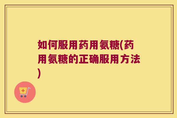 如何服用药用氨糖(药用氨糖的正确服用方法)