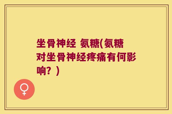 坐骨神经 氨糖(氨糖对坐骨神经疼痛有何影响？)