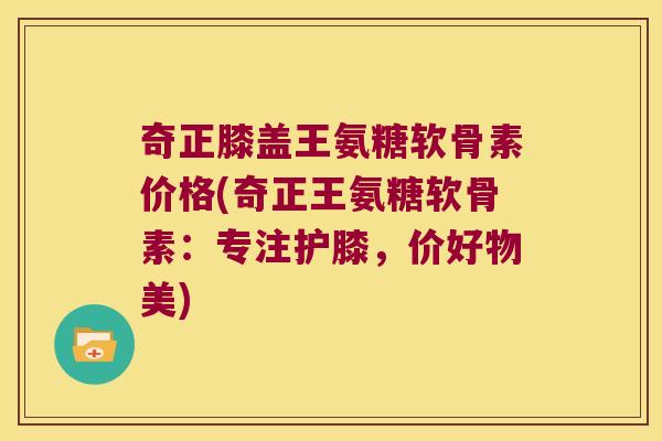 奇正膝盖王氨糖软骨素价格(奇正王氨糖软骨素:专注护膝,价好物美)