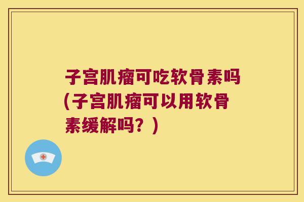 子宫肌瘤可吃软骨素吗(子宫肌瘤可以用软骨素缓解吗?)