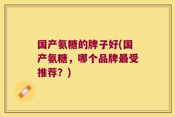国产氨糖的牌子好(国产氨糖,哪个品牌最受推荐?)