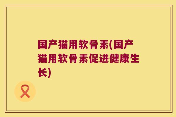 国产猫用软骨素(国产猫用软骨素促进健康生长)