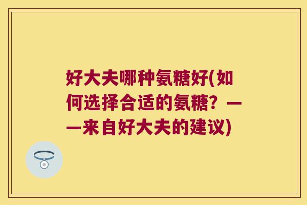 好大夫哪种氨糖好(如何选择合适的氨糖?——来自好大夫的建议) 好大夫哪种氨糖好(如何选择合适的氨糖?——来自好大夫的建议)