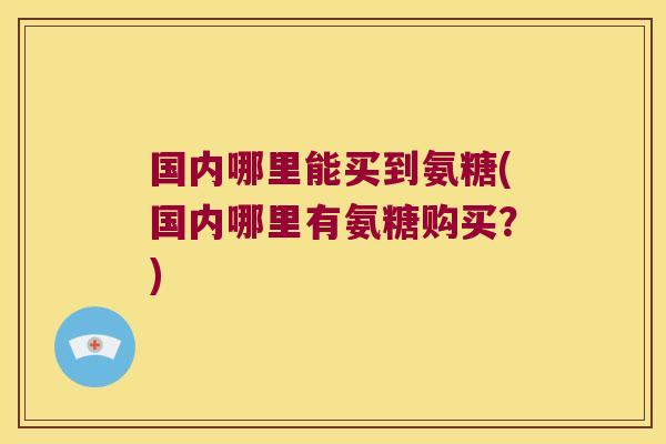 国内哪里能买到氨糖(国内哪里有氨糖购买?)