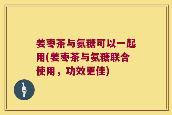 姜枣茶与氨糖可以一起用(姜枣茶与氨糖联合使用,功效更佳)