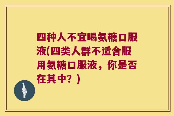 四种人不宜喝氨糖口服液(四类人群不适合服用氨糖口服液,你是否在其中?)