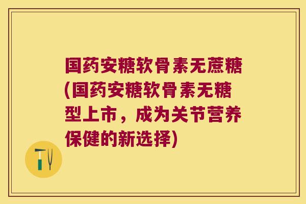国药安糖软骨素无蔗糖(国药安糖软骨素无糖型上市,成为关节营养保健的新选择)