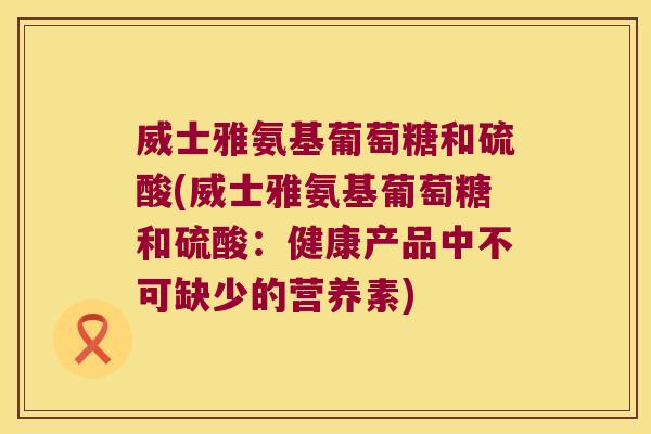 威士雅氨基葡萄糖和硫酸(威士雅氨基葡萄糖和硫酸:健康产品中不可缺少的营养素) 威士雅氨基葡萄糖和硫酸(威士雅氨基葡萄糖和硫酸:健康产品中不可缺少的营养素)