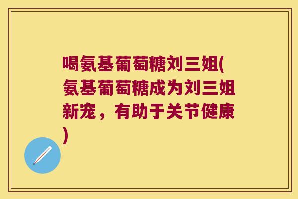 喝氨基葡萄糖刘三姐(氨基葡萄糖成为刘三姐新宠,有助于关节健康) 喝氨基葡萄糖刘三姐(氨基葡萄糖成为刘三姐新宠,有助于关节健康)