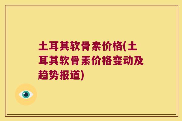 土耳其软骨素价格(土耳其软骨素价格变动及趋势报道)