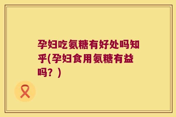 孕妇吃氨糖有好处吗知乎(孕妇食用氨糖有益吗?)