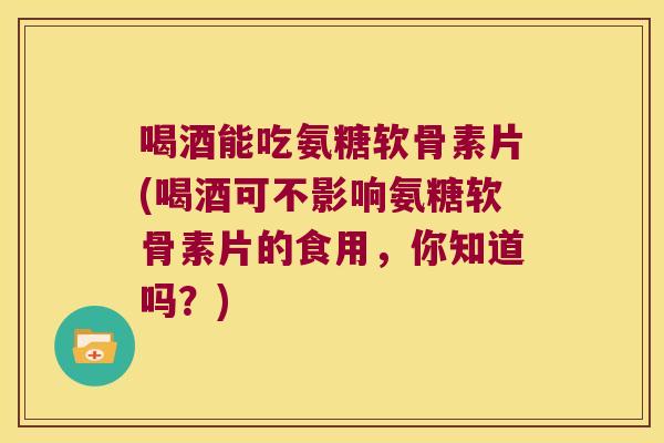 喝酒能吃氨糖软骨素片(喝酒可不影响氨糖软骨素片的食用,你知道吗?)