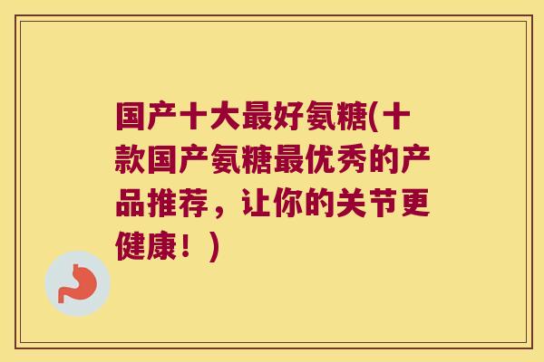 国产十大最好氨糖(十款国产氨糖最优秀的产品推荐,让你的关节更健康!)