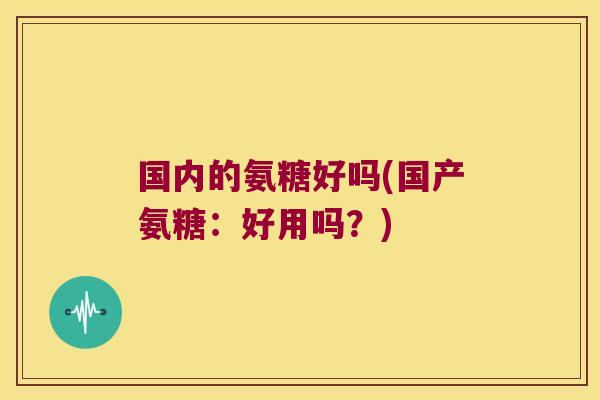 国内的氨糖好吗(国产氨糖:好用吗?)