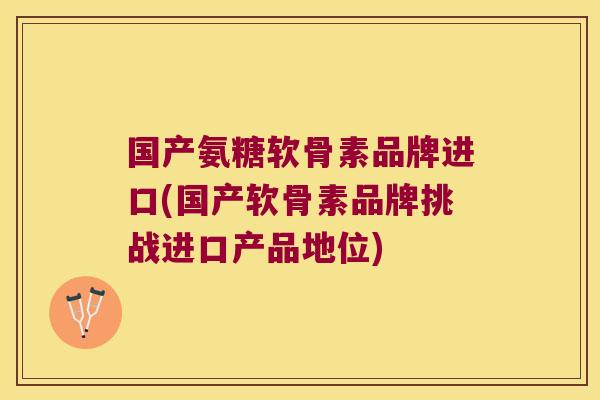 国产氨糖软骨素品牌进口(国产软骨素品牌挑战进口产品地位)
