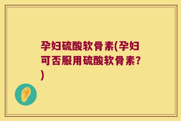 孕妇硫酸软骨素(孕妇可否服用硫酸软骨素?)