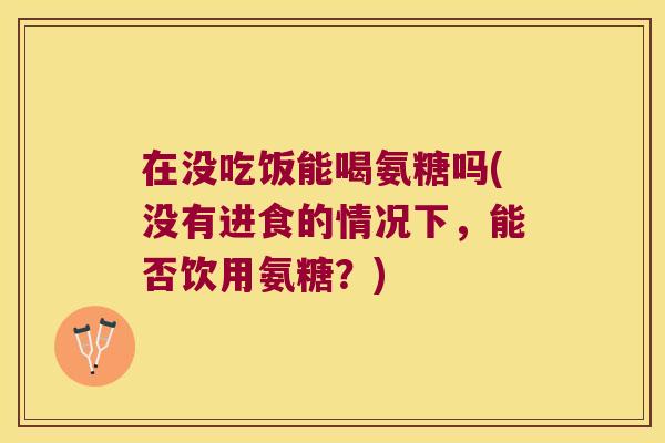 在没吃饭能喝氨糖吗(没有进食的情况下,能否饮用氨糖?)