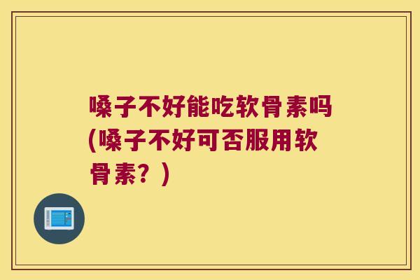 嗓子不好能吃软骨素吗(嗓子不好可否服用软骨素?)