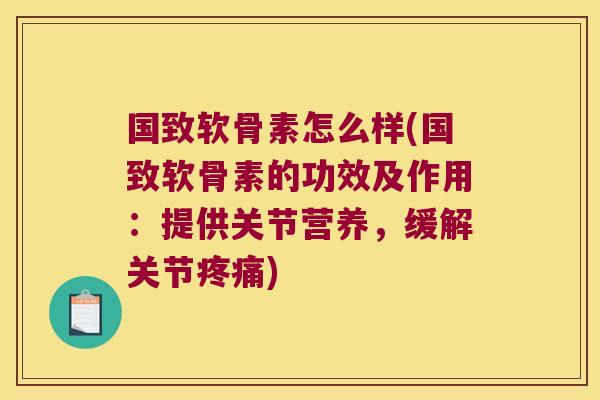 国致软骨素怎么样(国致软骨素的功效及作用:提供关节营养,缓解关节疼痛)