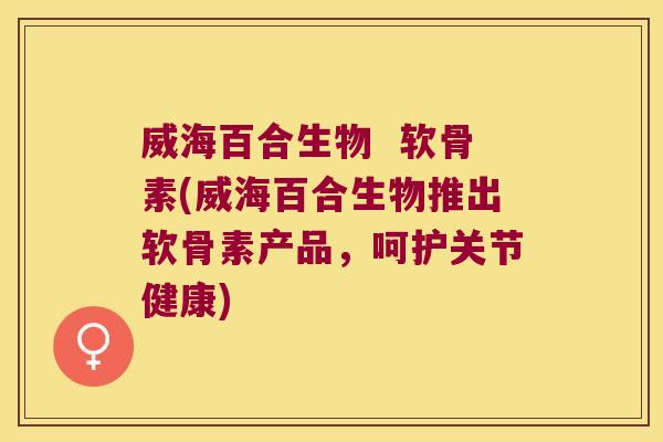 威海百合生物 软骨素(威海百合生物推出软骨素产品,呵护关节健康)