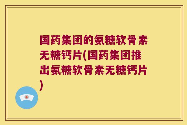 国药集团的氨糖软骨素无糖钙片(国药集团推出氨糖软骨素无糖钙片)