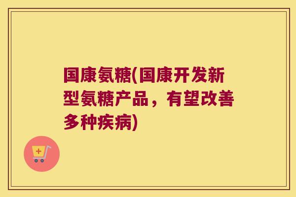 国康氨糖(国康开发新型氨糖产品,有望改善多种) 国康氨糖(国康开发新型氨糖产品,有望改善多种)