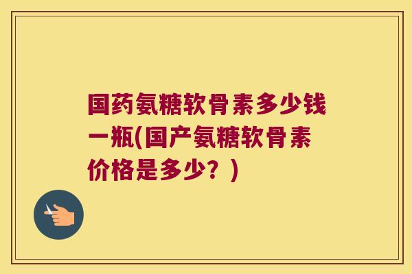 国药氨糖软骨素多少钱一瓶(国产氨糖软骨素价格是多少?)
