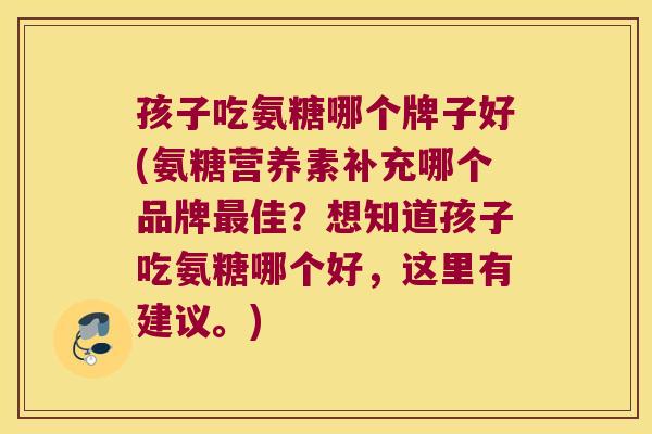 孩子吃氨糖哪个牌子好(氨糖营养素补充哪个品牌最佳?想知道孩子吃氨糖哪个好,这里有建议。)