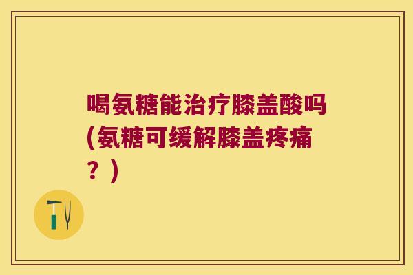 喝氨糖能治疗膝盖酸吗(氨糖可缓解膝盖疼痛?)